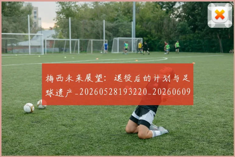 梅西未来展望:退役后的计划与足球遗产_20260528193220_20260609223241
