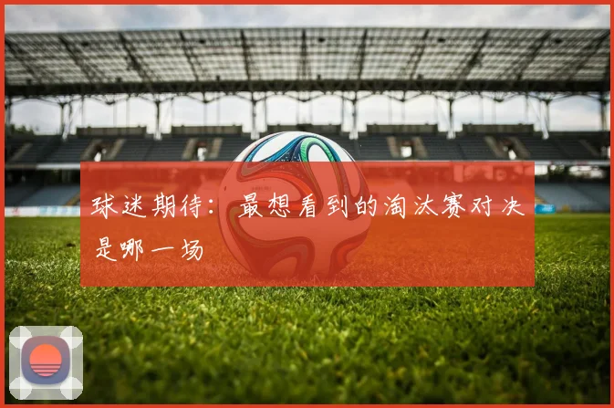 球迷期待:最想看到的淘汰赛对决是哪一场