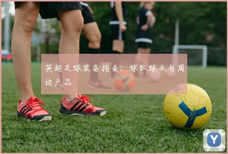 英超足球装备指南：球队球衣与周边产品